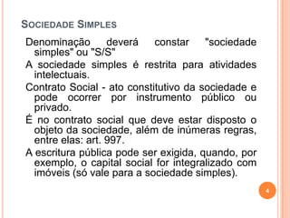 SOCIEDADE SIMPLES
Denominação deverá constar "sociedade
simples" ou "S/S"
A sociedade simples é restrita para atividades
intelectuais.
Contrato Social - ato constitutivo da sociedade e
pode ocorrer por instrumento público ou
privado.
É no contrato social que deve estar disposto o
objeto da sociedade, além de inúmeras regras,
entre elas: art. 997.
A escritura pública pode ser exigida, quando, por
exemplo, o capital social for integralizado com
imóveis (só vale para a sociedade simples).
4
 