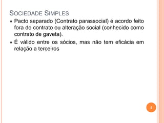 SOCIEDADE SIMPLES
 Pacto separado (Contrato parassocial) é acordo feito
fora do contrato ou alteração social (conhecido como
contrato de gaveta).
 É válido entre os sócios, mas não tem eficácia em
relação a terceiros
5
 