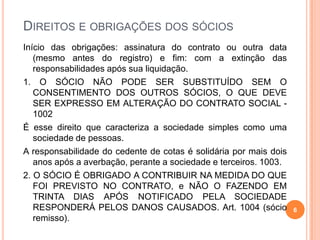 DIREITOS E OBRIGAÇÕES DOS SÓCIOS
Início das obrigações: assinatura do contrato ou outra data
(mesmo antes do registro) e fim: com a extinção das
responsabilidades após sua liquidação.
1. O SÓCIO NÃO PODE SER SUBSTITUÍDO SEM O
CONSENTIMENTO DOS OUTROS SÓCIOS, O QUE DEVE
SER EXPRESSO EM ALTERAÇÃO DO CONTRATO SOCIAL -
1002
É esse direito que caracteriza a sociedade simples como uma
sociedade de pessoas.
A responsabilidade do cedente de cotas é solidária por mais dois
anos após a averbação, perante a sociedade e terceiros. 1003.
2. O SÓCIO É OBRIGADO A CONTRIBUIR NA MEDIDA DO QUE
FOI PREVISTO NO CONTRATO, e NÃO O FAZENDO EM
TRINTA DIAS APÓS NOTIFICADO PELA SOCIEDADE
RESPONDERÁ PELOS DANOS CAUSADOS. Art. 1004 (sócio
remisso).
6
 