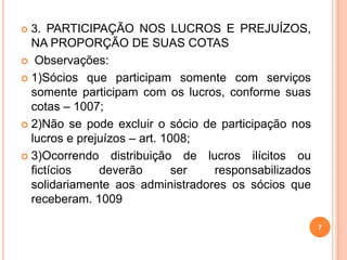7
 3. PARTICIPAÇÃO NOS LUCROS E PREJUÍZOS,
NA PROPORÇÃO DE SUAS COTAS
 Observações:
 1)Sócios que participam somente com serviços
somente participam com os lucros, conforme suas
cotas – 1007;
 2)Não se pode excluir o sócio de participação nos
lucros e prejuízos – art. 1008;
 3)Ocorrendo distribuição de lucros ilícitos ou
fictícios deverão ser responsabilizados
solidariamente aos administradores os sócios que
receberam. 1009
 