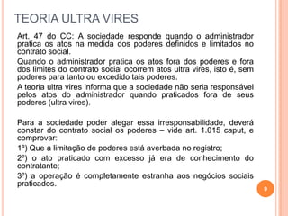 9
TEORIA ULTRA VIRES
Art. 47 do CC: A sociedade responde quando o administrador
pratica os atos na medida dos poderes definidos e limitados no
contrato social.
Quando o administrador pratica os atos fora dos poderes e fora
dos limites do contrato social ocorrem atos ultra vires, isto é, sem
poderes para tanto ou excedido tais poderes.
A teoria ultra vires informa que a sociedade não seria responsável
pelos atos do administrador quando praticados fora de seus
poderes (ultra vires).
Para a sociedade poder alegar essa irresponsabilidade, deverá
constar do contrato social os poderes – vide art. 1.015 caput, e
comprovar:
1º) Que a limitação de poderes está averbada no registro;
2º) o ato praticado com excesso já era de conhecimento do
contratante;
3º) a operação é completamente estranha aos negócios sociais
praticados.
 