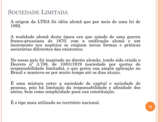 SOCIEDADE LIMITADA
A origem da LTDA foi idéia alemã que por meio de uma lei de
1892.
A realidade alemã desta época era que saindo de uma guerra
franco-prussiana de 1870, com a unificação alemã e um
incremento nos negócios se exigiam novas formas e práticas
societárias diferentes das existentes.
No nosso país foi inspirado no direito alemão, tendo sido criado o
Decreto nº 3.708, de 10/01/1919 (sociedade por quotas de
responsabilidade limitada), o que gerou sua ampla aplicação no
Brasil e manteve-se por muito tempo até os dias atuais.
É uma mistura entre a sociedade de capital e sociedade de
pessoas, pois há limitação da responsabilidade e afinidade dos
sócios, bem como simplicidade para sua constituição.
É o tipo mais utilizado no território nacional.
10
 