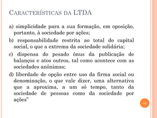CARACTERÍSTICAS DA LTDA
a) simplicidade para a sua formação, em oposição,
portanto, à sociedade por ações;
b) responsabilidade restrita ao total do capital
social, o que a extrema da sociedade solidária;
c) dispensa do pesado ônus da publicação de
balanços e atos outros, tal como acontece com as
sociedades anônimas;
d) liberdade de opção entre uso da firma social ou
denominação, o que vale dizer, uma alternativa
que a aproxima, a um só tempo, tanto da
sociedade de pessoas como da sociedade por
ações”
11
 