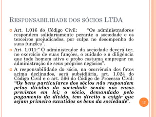 RESPONSABILIDADE DOS SÓCIOS LTDA
 Art. 1.016 do Código Civil: “Os administradores
respondem solidariamente perante a sociedade e os
terceiros prejudicados, por culpa no desempenho de
suas funções”.
 Art. 1.011:“ O administrador da sociedade deverá ter,
no exercício de suas funções, o cuidado e a diligência
que todo homem ativo e probo costuma empregar na
administração de seus próprios negócios”.
 A responsabilidade do sócio, na ocorrência dos fatos
acima declinados, será subsidiária, art. 1.024 do
Código Civil e o art. 596 do Código de Processo Civil:
“Os bens particulares dos sócios não respondem
pelas dívidas da sociedade senão nos casos
previstos em lei; o sócio, demandado pelo
pagamento da dívida, tem direito a exigir que
sejam primeiro excutidos os bens da sociedade”. 12
 