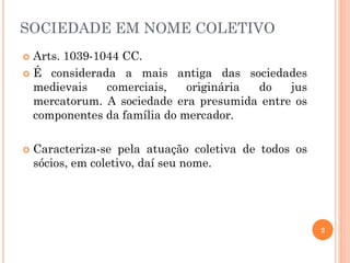 SOCIEDADE EM NOME COLETIVO
 Arts. 1039-1044 CC.
 É considerada a mais antiga das sociedades
medievais comerciais, originária do jus
mercatorum. A sociedade era presumida entre os
componentes da família do mercador.
 Caracteriza-se pela atuação coletiva de todos os
sócios, em coletivo, daí seu nome.
2
 