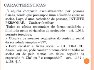 CARACTERÍSTICAS
É aquela composta exclusivamente por pessoas
físicas, sendo que pressupõe uma afinidade entre os
sócios. Logo, é uma sociedade de pessoas, INTUITU
PERSONAE. – Caráter familiar.
Todos os sócios respondem de forma solidária e
ilimitada pelas obrigações da sociedade – art. 1.039,
perante terceiros;
 Observa os mesmos requisitos do contrato social
da sociedade simples – 997;
 Deve constar a firma social – art. 1.041 CC.
Assim, veja-se, pode constar o nome civil de todos os
sócios ou de pelo menos um deles, seguido da
expressão “e Cia” ou “ e companhia” – art. 1.157 e
1.158, §1º. 3
 