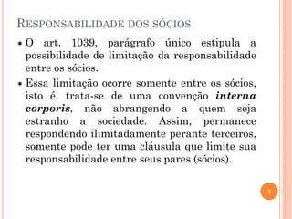 RESPONSABILIDADE DOS SÓCIOS
 O art. 1039, parágrafo único estipula a
possibilidade de limitação da responsabilidade
entre os sócios.
 Essa limitação ocorre somente entre os sócios,
isto é, trata-se de uma convenção interna
corporis, não abrangendo a quem seja
estranho a sociedade. Assim, permanece
respondendo ilimitadamente perante terceiros,
somente pode ter uma cláusula que limite sua
responsabilidade entre seus pares (sócios).
5
 