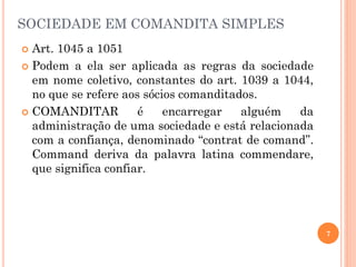 7
SOCIEDADE EM COMANDITA SIMPLES
 Art. 1045 a 1051
 Podem a ela ser aplicada as regras da sociedade
em nome coletivo, constantes do art. 1039 a 1044,
no que se refere aos sócios comanditados.
 COMANDITAR é encarregar alguém da
administração de uma sociedade e está relacionada
com a confiança, denominado “contrat de comand”.
Command deriva da palavra latina commendare,
que significa confiar.
 