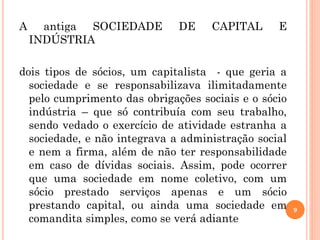 9
A antiga SOCIEDADE DE CAPITAL E
INDÚSTRIA
dois tipos de sócios, um capitalista - que geria a
sociedade e se responsabilizava ilimitadamente
pelo cumprimento das obrigações sociais e o sócio
indústria – que só contribuía com seu trabalho,
sendo vedado o exercício de atividade estranha a
sociedade, e não integrava a administração social
e nem a firma, além de não ter responsabilidade
em caso de dívidas sociais. Assim, pode ocorrer
que uma sociedade em nome coletivo, com um
sócio prestado serviços apenas e um sócio
prestando capital, ou ainda uma sociedade em
comandita simples, como se verá adiante
 