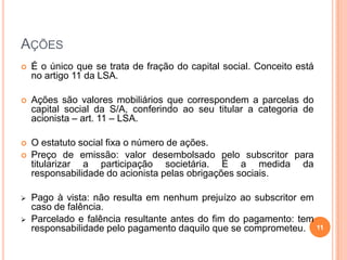 AÇÕES


É o único que se trata de fração do capital social. Conceito está
no artigo 11 da LSA.



Ações são valores mobiliários que correspondem a parcelas do
capital social da S/A, conferindo ao seu titular a categoria de
acionista – art. 11 – LSA.



O estatuto social fixa o número de ações.
Preço de emissão: valor desembolsado pelo subscritor para
titularizar a participação societária. É a medida da
responsabilidade do acionista pelas obrigações sociais.






Pago à vista: não resulta em nenhum prejuízo ao subscritor em
caso de falência.
Parcelado e falência resultante antes do fim do pagamento: tem
responsabilidade pelo pagamento daquilo que se comprometeu. 11

 