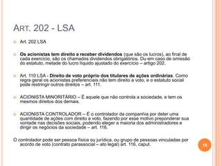 ART. 202 - LSA


Art. 202 LSA



Os acionistas tem direito a receber dividendos (que são os lucros), ao final de
cada exercício, são os chamados dividendos obrigatórios. Ou em caso de omissão
do estatuto, metade do lucro líquido ajustado do exercício – artigo 202.



Art. 110 LSA - Direito de voto próprio dos titulares de ações ordinárias. Como
regra geral os acionistas preferenciais não tem direito a voto, e o estatuto social
pode restringir outros direitos – art. 111.



ACIONISTA MINORITÁRIO – É aquele que não controla a sociedade, e tem os
mesmos direitos dos demais.



ACIONISTA CONTROLADOR – É o controlador da companhia por deter uma
quantidade de ações com direito a voto, fazendo por esse motivo preponderar sua
vontade nas decisões sociais, podendo eleger a maioria dos administradores e
dirigir os negócios da sociedade – art. 116.

O controlador pode ser pessoa física ou jurídica, ou grupo de pessoas vinculadas por
acordo de voto (contrato parassocial – ato legal) art. 116, caput.

15

 