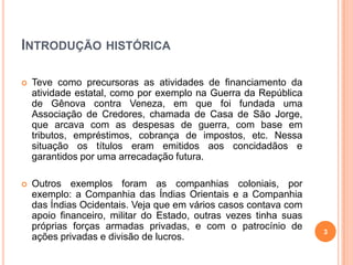 INTRODUÇÃO HISTÓRICA


Teve como precursoras as atividades de financiamento da
atividade estatal, como por exemplo na Guerra da República
de Gênova contra Veneza, em que foi fundada uma
Associação de Credores, chamada de Casa de São Jorge,
que arcava com as despesas de guerra, com base em
tributos, empréstimos, cobrança de impostos, etc. Nessa
situação os títulos eram emitidos aos concidadãos e
garantidos por uma arrecadação futura.



Outros exemplos foram as companhias coloniais, por
exemplo: a Companhia das Índias Orientais e a Companhia
das Índias Ocidentais. Veja que em vários casos contava com
apoio financeiro, militar do Estado, outras vezes tinha suas
próprias forças armadas privadas, e com o patrocínio de
ações privadas e divisão de lucros.

3

 