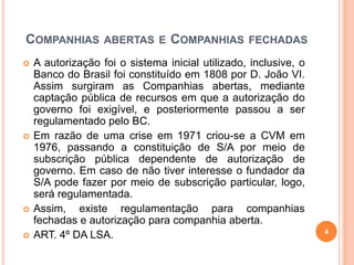 COMPANHIAS







ABERTAS E

COMPANHIAS

FECHADAS

A autorização foi o sistema inicial utilizado, inclusive, o
Banco do Brasil foi constituído em 1808 por D. João VI.
Assim surgiram as Companhias abertas, mediante
captação pública de recursos em que a autorização do
governo foi exigível, e posteriormente passou a ser
regulamentado pelo BC.
Em razão de uma crise em 1971 criou-se a CVM em
1976, passando a constituição de S/A por meio de
subscrição pública dependente de autorização de
governo. Em caso de não tiver interesse o fundador da
S/A pode fazer por meio de subscrição particular, logo,
será regulamentada.
Assim, existe regulamentação para companhias
fechadas e autorização para companhia aberta.
ART. 4º DA LSA.

4

 