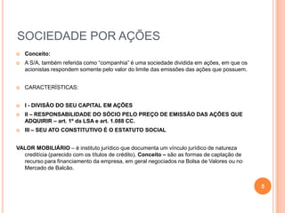 SOCIEDADE POR AÇÕES


Conceito:



A S/A, também referida como “companhia” é uma sociedade dividida em ações, em que os
acionistas respondem somente pelo valor do limite das emissões das ações que possuem.



CARACTERÍSTICAS:



I - DIVISÃO DO SEU CAPITAL EM AÇÕES



II – RESPONSABILIDADE DO SÓCIO PELO PREÇO DE EMISSÃO DAS AÇÕES QUE
ADQUIRIR – art. 1º da LSA e art. 1.088 CC.



III – SEU ATO CONSTITUTIVO É O ESTATUTO SOCIAL

VALOR MOBILIÁRIO – é instituto jurídico que documenta um vínculo jurídico de natureza
creditícia (parecido com os títulos de crédito). Conceito – são as formas de captação de
recurso para financiamento da empresa, em geral negociados na Bolsa de Valores ou no
Mercado de Balcão.
5

 