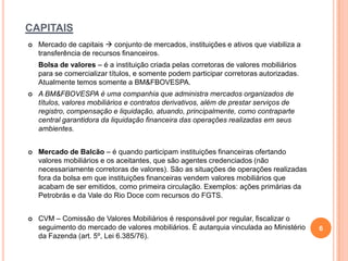 CAPITAIS


Mercado de capitais  conjunto de mercados, instituições e ativos que viabiliza a
transferência de recursos financeiros.
Bolsa de valores – é a instituição criada pelas corretoras de valores mobiliários
para se comercializar títulos, e somente podem participar corretoras autorizadas.
Atualmente temos somente a BM&FBOVESPA.



A BM&FBOVESPA é uma companhia que administra mercados organizados de
títulos, valores mobiliários e contratos derivativos, além de prestar serviços de
registro, compensação e liquidação, atuando, principalmente, como contraparte
central garantidora da liquidação financeira das operações realizadas em seus
ambientes.



Mercado de Balcão – é quando participam instituições financeiras ofertando
valores mobiliários e os aceitantes, que são agentes credenciados (não
necessariamente corretoras de valores). São as situações de operações realizadas
fora da bolsa em que instituições financeiras vendem valores mobiliários que
acabam de ser emitidos, como primeira circulação. Exemplos: ações primárias da
Petrobrás e da Vale do Rio Doce com recursos do FGTS.



CVM – Comissão de Valores Mobiliários é responsável por regular, fiscalizar o
seguimento do mercado de valores mobiliários. É autarquia vinculada ao Ministério
da Fazenda (art. 5º, Lei 6.385/76).

6

 