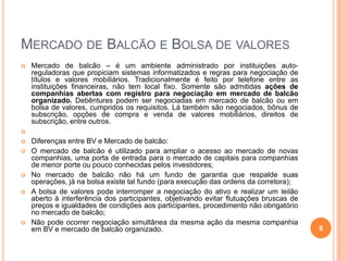 MERCADO DE BALCÃO E BOLSA DE VALORES


Mercado de balcão – é um ambiente administrado por instituições autoreguladoras que propiciam sistemas informatizados e regras para negociação de
títulos e valores mobiliários. Tradicionalmente é feito por telefone entre as
instituições financeiras, não tem local fixo. Somente são admitidas ações de
companhias abertas com registro para negociação em mercado de balcão
organizado. Debêntures podem ser negociadas em mercado de balcão ou em
bolsa de valores, cumpridos os requisitos. Lá também são negociados, bônus de
subscrição, opções de compra e venda de valores mobiliários, direitos de
subscrição, entre outros.











Diferenças entre BV e Mercado de balcão:
O mercado de balcão é utilizado para ampliar o acesso ao mercado de novas
companhias, uma porta de entrada para o mercado de capitais para companhias
de menor porte ou pouco conhecidas pelos investidores;
No mercado de balcão não há um fundo de garantia que respalde suas
operações, já na bolsa existe tal fundo (para execução das ordens da corretora);
A bolsa de valores pode interromper a negociação do ativo e realizar um leilão
aberto à interferência dos participantes, objetivando evitar flutuações bruscas de
preços e igualdades de condições aos participantes, procedimento não obrigatório
no mercado de balcão;
Não pode ocorrer negociação simultânea da mesma ação da mesma companhia
em BV e mercado de balcão organizado.

8

 