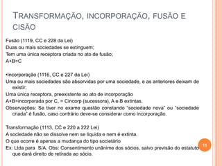 TRANSFORMAÇÃO, INCORPORAÇÃO, FUSÃO E
CISÃO
Fusão (1119, CC e 228 da Lei)
Duas ou mais sociedades se extinguem;
Tem uma única receptora criada no ato de fusão;
A+B=C
•Incorporação (1116, CC e 227 da Lei)
Uma ou mais sociedades são absorvidas por uma sociedade, e as anteriores deixam de
existir;
Uma única receptora, preexistente ao ato de incorporação
A+B=incorporada por C, = Cincorp (sucessora), A e B extintas.
Observações: Se tiver no exame questão constando “sociedade nova” ou “sociedade
criada” é fusão, caso contrário deve-se considerar como incorporação.
Transformação (1113, CC e 220 a 222 Lei)
A sociedade não se dissolve nem se liquida e nem é extinta.
O que ocorre é apenas a mudança do tipo societário
11
Ex: Ltda para S/A. Obs: Consentimento unânime dos sócios, salvo previsão do estatuto
que dará direito de retirada ao sócio.

 
