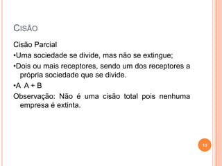 CISÃO
Cisão Parcial
•Uma sociedade se divide, mas não se extingue;
•Dois ou mais receptores, sendo um dos receptores a
própria sociedade que se divide.
•A A + B
Observação: Não é uma cisão total pois nenhuma
empresa é extinta.

13

 