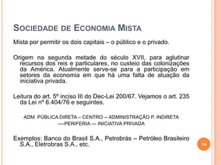 SOCIEDADE DE ECONOMIA MISTA
Mista por permitir os dois capitais – o público e o privado.

Origem na segunda metade do século XVII, para aglutinar
recursos dos reis e particulares, no custeio das colonizações
da América. Atualmente serve-se para a participação em
setores da economia em que há uma falta de atuação da
iniciativa privada.
Leitura do art. 5º inciso III do Dec-Lei 200/67. Vejamos o art. 235
da Lei nº 6.404/76 e seguintes.
ADM. PÚBLICA DIRETA – CENTRO -- ADMINISTRAÇÃO P. INDIRETA
----PERIFERIA --- INICIATIVA PRIVADA

Exemplos: Banco do Brasil S.A., Petrobrás – Petróleo Brasileiro
S.A., Eletrobras S.A., etc.

14

 