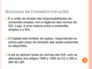 SOCIEDADE EM COMANDITA POR AÇÕES


É a união da divisão das responsabilidades da
comandita simples com a regência das normas da
S/A. Logo, é uma mistura entre a comandita
simples e a S/A.



O Capital está dividido em ações, respondendo os
sócios pelo preço de emissão das ações subscritas
ou adquiridas.



A ela se aplicam todas as normas das S/A, com as
alterações dos artigos 1090 a 1092 do CC e 280 a
284 da LSA

16

 