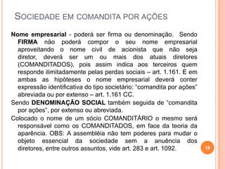 SOCIEDADE EM COMANDITA POR AÇÕES
Nome empresarial - poderá ser firma ou denominação. Sendo
FIRMA não poderá compor o seu nome empresarial
aproveitando o nome civil de acionista que não seja
diretor, deverá ser um ou mais dos atuais diretores
(COMANDITADOS), pois assim indica aos terceiros quem
responde ilimitadamente pelas perdas sociais – art. 1.161. E em
ambas as hipóteses o nome empresarial deverá conter
expressão identificativa do tipo societário: “comandita por ações”
abreviada ou por extenso – art. 1.161 CC.
Sendo DENOMINAÇÃO SOCIAL também seguida de “comandita
por ações”, por extenso ou abreviada.
Colocado o nome de um sócio COMANDITÁRIO o mesmo será
responsável como os COMANDITADOS, em face da teoria da
aparência. OBS: A assembléia não tem poderes para mudar o
objeto essencial da sociedade sem a anuência dos
diretores, entre outros assuntos, vide art. 283 e art. 1092.

18

 