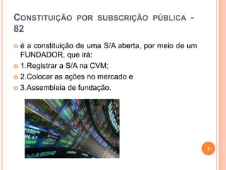 CONSTITUIÇÃO POR SUBSCRIÇÃO PÚBLICA 82
é a constituição de uma S/A aberta, por meio de um
FUNDADOR, que irá:
 1.Registrar a S/A na CVM;
 2.Colocar as ações no mercado e
 3.Assembleia de fundação.


2

 