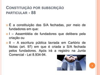 CONSTITUIÇÃO POR SUBSCRIÇÃO
PARTICULAR - 88
É a constituição das S/A fechadas, por meio de
fundadores em que:
 I – Assembléia de fundadores que delibera pela
criação ou
 II – A escritura pública lavrada em Cartório de
Notas (art. 97) em que é criada a S/A fechada
pelos fundadores. Após irá a registro na Junta
Comercial - Lei 8.934-94.


3

 