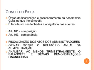 CONSELHO FISCAL









Órgão de fiscalização e assessoramento da Assembleia
Geral no que lhe competir.
É facultativo nas fechadas e obrigatório nas abertas.
Art. 161 - composição
Art. 163 - competência:
FISCALIZAÇÃO DOS ATOS DOS ADMINISTRADORES
OPINAR SOBRE O RELATÓRIO ANUAL DA
ADMINISTRAÇÃO
ANALISAR, AO MENOS TRIMESTRALMENTE, O
BALANCETE
E
DEMAIS
DEMONSTRAÇÕES
FINANCEIRAS
7

 