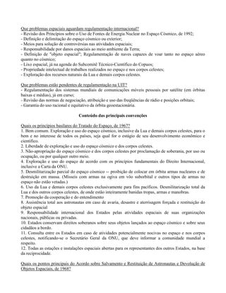 Que problemas espaciais aguardam regulamentação internacional?
- Revisão dos Princípios sobre o Uso de Fontes de Energia Nuclear no Espaço Cósmico, de 1992;
- Definição e delimitação do espaço cósmico ou exterior;
- Meios para solução de controvérsias nas atividades espaciais;
- Responsabilidade por danos espaciais ao meio ambiente da Terra;
- Definição de "objeto espacial"; Regulamentação de naves capazes de voar tanto no espaço aéreo
quanto no cósmico;
- Lixo espacial, já na agenda do Subcomitê Técnico-Científico do Copuos;
- Propriedade intelectual de trabalhos realizados no espaço e nos corpos celestes;
- Exploração dos recursos naturais da Lua e demais corpos celestes.
Que problemas estão pendentes de regulamentação na UIT?
- Regulamentação dos sistemas mundiais de comunicações móveis pessoais por satélite (em órbitas
baixas e médias), já em curso;
- Revisão das normas de negociação, atribuição e uso das freqüências de rádio e posições orbitais;
- Garantia do uso racional e equitativo da órbita geoestacionária.
Conteúdo das principais convenções
Quais os princípios basilares do Tratado do Espaço, de 1967?
1. Bem comum. Exploração e uso do espaço cósmico, inclusive da Lua e demais corpos celestes, para o
bem e no interesse de todos os países, seja qual for o estágio de seu desenvolvimento econômico e
científico.
2. Liberdade de exploração e uso do espaço cósmico e dos corpos celestes.
3. Não-apropriação do espaço cósmico e dos corpos celestes por proclamação de soberania, por uso ou
ocupação, ou por qualquer outro meio.
4. Exploração e uso do espaço de acordo com os princípios fundamentais do Direito Internacional,
inclusive a Carta da ONU.
5. Desmilitarização parcial do espaço cósmico -- proibição de colocar em órbita armas nucleares e de
destruição em massa. (Mísseis com armas na ogiva em vôo suborbital e outros tipos de armas no
espaço não estão vetadas.)
6. Uso da Lua e demais corpos celestes exclusivamente para fins pacíficos. Desmilitarização total da
Lua e dos outros corpos celestes, de onde estão inteiramente banidas tropas, armas e manobras.
7. Promoção da cooperação e do entendimento
8. Assistência total aos astronautas em caso de avaria, desastre e aterrisagem forçada e restituição do
objeto espacial
9. Responsabilidade internacional dos Estados pelas atividades espaciais de suas organizações
nacionais, públicas ou privadas.
10. Estados conservam direitos soberanos sobre seus objetos lançados ao espaço cósmico e sobre seus
cidadãos a bordo.
11. Consulta entre os Estados em caso de atividades potencialmente nocivas no espaço e nos corpos
celestes, notificando-se o Secretário Geral da ONU, que deve informar a comunidade mundial a
respeito.
12. Todas as estações e instalações espaciais abertas para os representantes dos outros Estados, na base
da reciprocidade.
Quais os pontos principais do Acordo sobre Salvamento e Restituição de Astronautas e Devolução de
Objetos Espaciais, de 1968?
 