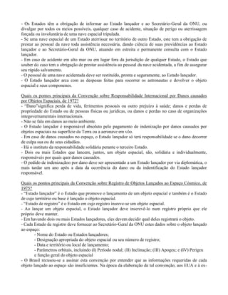 - Os Estados têm a obrigação de informar ao Estado lançador e ao Secretário-Geral da ONU, ou
divulgar por todos os meios possíveis, qualquer caso de acidente, situação de perigo ou aterrissagem
forçada ou involuntária de uma nave espacial tripulada.
- Se uma nave espacial de um Estado aterrissar no território de outro Estado, este tem a obrigação de
prestar ao pessoal da nave toda assistência necessária, dando ciência de suas providências ao Estado
lançador e ao Secretário-Geral da ONU, atuando em estreita e permanente consulta com o Estado
lançador.
- Em caso de acidente em alto mar ou em lugar fora da jurisdição de qualquer Estado, o Estado que
souber do caso tem a obrigação de prestar assistência ao pessoal da nave acidentada, a fim de assegurar
seu rápido salvamento.
- O pessoal de uma nave acidentada deve ser restituído, pronta e seguramente, ao Estado lançador.
- O Estado lançador arca com as despesas feitas para socorrer os astronautas e devolver o objeto
espacial e seus componenes.
Quais os pontos principais da Convenção sobre Responsabilidade Internacional por Danos causados
por Objetos Espaciais, de 1972?
- “Dano”significa perda de vida, ferimentos pessoais ou outro prejuízo à saúde; danos e perdas de
propriedade do Estado ou de pessoas físicas ou jurídicas, ou danos e perdas no caso de organizações
integovernamentais internacionais.
- Não se fala em danos ao meio ambiente.
- O Estado lançador é responsável absoluto pelo pagamento de indenização por danos causados por
objetos espaciais na superfície da Terra ou a aeronave em vôo.
- Em caso de danos causados no espaço, o Estado lançador só terá responsabilidade se o dano decorrer
de culpa sua ou de seus cidadãos.
- Há o instituto da responsabilidade solidária perante o terceiro Estado.
- Dois ou mais Estados que lancem, juntos, um objeto espacial, são, solidária e individualmente,
responsáveis por quais quer danos causados.
- O pedido de indenizaçãoo por dano deve ser apresentado a um Estado lançador por via diplomática, o
mais tardar um ano após a data da ocorrência do dano ou da indentificação do Estado lançador
responsável.
Quais os pontos principais da Convenção sobre Registro de Objetos Lançados ao Espaço Cósmico, de
1975?
- “Estado lançador” é o Estado que promove o lançamento de um objeto espacial e também é o Estado
de cujo território ou base é lançado o objeto espacial.
- “Estado de registro” é o Estado em cujo registro insreve-se um objeto espacial.
- Ao lançar um objeto espacial, o Estado lançador deve inscrevê-lo num registro próprio que ele
próprio deve manter.
- Em havendo dois ou mais Estados lançadores, eles devem decidir qual deles registrará o objeto.
- Cada Estado de registro deve fornecer ao Secretário-Geral da ONU estes dados sobre o objeto lançado
ao espaço:
- Nome do Estado ou Estados lançadores;
- Designação apropriada do objeto espacial ou seu número de registro;
- Data e território ou local de lançamento;
- Parâmetros orbitais, incluindo (I) Período nodal; (II) Inclinação; (III) Apogeu; e (IV) Perigeu
e função geral do objeto espacial
- O Brasil recusou-se a assinar esta convenção por entender que as informações requeridas de cada
objeto lançado ao espaço são insuficientes. Na época da elaboração de tal convenção, aos EUA e à ex-
 
