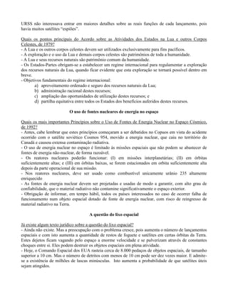 URSS não interessava entrar em maiores detalhes sobre as reais funções de cada lançamento, pois
havia muitos satélites “espiões”.
Quais os pontos principais do Acordo sobre as Atividades dos Estados na Lua e outros Corpos
Celestes, de 1979?
- A Lua e os outros corpos celestes devem ser utilizados exclusivamente para fins pacíficos.
- A exploração e o uso da Lua e demais corpos celestes são patrimônios de toda a humanidade.
- A Lua e seus recursos naturais são patrimônio comum da humanidade.
- Os Estados-Partes obrigam-se a estabelecer um regime internacional para regulamentar a exploração
dos recursos naturais da Lua, quando ficar evidente que esta exploração se tornará possível dentro em
breve.
- Objetivos fundamentais do regime internacional:
a) aproveitamento ordenado e seguro dos recursos naturais da Lua;
b) administração racional destes recursos;
c) ampliação das oportunidades de utilização destes recursos; e
d) partilha equitativa entre todos os Estados dos benefícios auferidos destes recursos.
O uso de fontes nucleares de energia no espaço
Quais os mais importantes Princípios sobre o Uso de Fontes de Energia Nuclear no Espaço Cósmico,
de 1992?
- Antes, cabe lembrar que estes princípios começaram a ser debatidos no Copuos em vista do acidente
ocorrido com o satélite soviético Cosmos 954, movido a energia nuclear, que caiu no território do
Canadá e causou extensa contaminação radiativa.
- O uso de energia nuclear no espaço é limitado às missões espaciais que não podem se abastecer de
fontes de energia não-nuclear, de forma razoável.
- Os reatores nucleares poderão funcionar: (I) em missões interplanetárias; (II) em órbitas
suficientemente altas; e (III) em órbitas baixas, se forem estacionados em orbita suficientemente alta
depois da parte operacional de sua missão.
- Nos reatores nucleares, deve ser usado como combustível unicamente urânio 235 altamente
enriquecido
- As fontes de energia nuclear devem ser projetadas e usadas de modo a garantir, com alto grau de
confiabilidade, que o material radiativo não contamine significativamente o espaço exterior.
- Obrigação de informar, em tempo hábil, todos os países interessados no caso de ocorrer falha de
funcionamento num objeto espacial dotado de fonte de energia nuclear, com risco de reingresso de
material radiativo na Terra.
A questão do lixo espacial
Já existe algum texto jurídico sobre a questão do lixo espacial?
- Ainda não existe. Mas a preocupação com o problema cresce, pois aumenta o número de lançamentos
espaciais e com isto aumenta a quantidade de restos de foguete e satélites em certas órbitas da Terra.
Estes dejetos ficam vagando pelo espaço a enorme velocidade e se pulverizam através de constantes
choques entre si. Eles podem destruir os objetos espaciais em plena atividade.
- Hoje, o Comando Espacial dos EUA rasteia cerca de 8.000 pedaços de objetos espaciais, de tamanho
superior a 10 cm. Mas o número de detritos com menos de 10 cm pode ser dez vezes maior. E admite-
se a existência de milhões de lascas minúsculas. Isto aumenta a probabilidade de que satélites úteis
sejam atingidos.
 