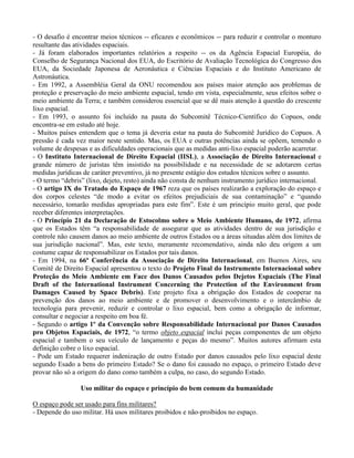 - O desafio é encontrar meios técnicos -- eficazes e econômicos -- para reduzir e controlar o monturo
resultante das atividades espaciais.
- Já foram elaborados importantes relatórios a respeito -- os da Agência Espacial Européia, do
Conselho de Segurança Nacional dos EUA, do Escritório de Avaliação Tecnológica do Congresso dos
EUA, da Sociedade Japonesa de Aeronáutica e Ciências Espaciais e do Instituto Americano de
Astronáutica.
- Em 1992, a Assembléia Geral da ONU recomendou aos países maior atenção aos problemas de
proteção e preservação do meio ambiente espacial, tendo em vista, especialmente, seus efeitos sobre o
meio ambiente da Terra; e também considerou essencial que se dê mais atenção à questão do crescente
lixo espacial.
- Em 1993, o assunto foi incluído na pauta do Subcomitê Técnico-Científico do Copuos, onde
encontra-se em estudo até hoje.
- Muitos países entendem que o tema já deveria estar na pauta do Subcomitê Jurídico do Copuos. A
pressão é cada vez maior neste sentido. Mas, os EUA e outras potências ainda se opõem, temendo o
volume de despesas e as dificuldades operacionais que as medidas anti-lixo espacial poderão acarretar.
- O Instituto Internacional de Direito Espacial (IISL), a Associação de Direito Internacional e
grande número de juristas têm insistido na possibilidade e na necessidade de se adotarem certas
medidas jurídicas de caráter preventivo, já no presente estágio dos estudos técnicos sobre o assunto.
- O termo “debris” (lixo, dejeto, resto) ainda não consta de nenhum instrumento jurídico internacional.
- O artigo IX do Tratado do Espaço de 1967 reza que os países realizarão a exploração do espaço e
dos corpos celestes “de modo a evitar os efeitos prejudiciais de sua contaminação” e “quando
necessário, tomarão medidas apropriadas para este fim”. Este é um princípio muito geral, que pode
receber diferentes interpretações.
- O Princípio 21 da Declaração de Estocolmo sobre o Meio Ambiente Humano, de 1972, afirma
que os Estados têm “a responsabilidade de assegurar que as atividades dentro de sua jurisdição e
controle não causem danos ao meio ambiente de outros Estados ou a áreas situadas além dos limites de
sua jurisdição nacional”. Mas, este texto, meramente recomendativo, ainda não deu origem a um
costume capaz de responsabilizar os Estados por tais danos.
- Em 1994, na 66ª Conferência da Associação de Direito Internacional, em Buenos Aires, seu
Comitê de Direito Espacial apresentou o texto do Projeto Final do Instrumento Internacional sobre
Proteção do Meio Ambiente em Face dos Danos Causados pelos Dejetos Espaciais (The Final
Draft of the International Instrument Concerning the Protection of the Environment from
Damages Caused by Space Debris). Este projeto fixa a obrigação dos Estados de cooperar na
prevenção dos danos ao meio ambiente e de promover o desenvolvimento e o intercâmbio de
tecnologia para prevenir, reduzir e controlar o lixo espacial, bem como a obrigação de informar,
consultar e negociar a respeito em boa fé.
- Segundo o artigo 1º da Convenção sobre Responsabilidade Internacional por Danos Causados
pro Objetos Espaciais, de 1972, “o termo objeto espacial inclui peças componentes de um objeto
espacial e tambem o seu veículo de lançamento e peças do mesmo”. Muitos autores afirmam esta
definição cobre o lixo espacial.
- Pode um Estado requerer indenização de outro Estado por danos causados pelo lixo espacial deste
segundo Esado a bens do primeiro Estado? Se o dano foi causado no espaço, o primeiro Estado deve
provar não só a origem do dano como também a culpa, no caso, do segundo Estado.
Uso militar do espaço e princípio do bem comum da humanidade
O espaço pode ser usado para fins militares?
- Depende do uso militar. Há usos militares proibidos e não-proibidos no espaço.
 