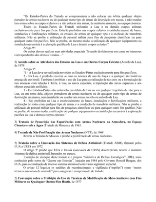 “Os Estados-Partes do Tratado se comprometem a não colocar em órbita qualquer objeto
portador de armas nucleares ou de qualquer outro tipo de armas de destruição em massa, a não instalar
tais armas sobre os corpos celestes e a não colocar tais armas, de nenhuma maneira, no espaço cósmico.
Todos os Estados-Partes do Tratado utilizarão a Lua e os demais corpos celestes
exclusivamente para fins pacíficos. Estarão proibidos nos corpos celestes o estabelecimento de bases,
instalações e fortificações militares, os ensaios de armas de qualquer tipo e a exclusão de manobras
militares. Não se proíbe a utilização de pessoal militar para fins de pesquisas científicas ou para
qualquer outro fim pacífico. Não se proíbe, do mesmo modo, a utilização de qualquer equipamento ou
instalação necessária à exploração pacífica da Lua e demais corpos celestes.”
Artigo 9º:
Os países devem realizar suas atividades espaciais “levando devidamente em conta os interesses
correspondentes dos demais Estados…”
2) Acordo sobre as Atividades dos Estados na Lua e em Outros Corpos Celestes (Acordo da Lua),
de 1979
Artigo 3º:
“1 - A Lua deve ser utilizada por todos os Estados-Partes exclusivamente para fins pacíficos.
2 - Na Lua, é proibido recorrer ao uso ou ameaça de uso da força e a qualquer ato hostil ou
ameaça de ato hostil. Também é proibido o uso da Lua para a realização de tais atos ou a formulação de
tais ameaças com relação à Terra, à Lua, às naves espaciais, à tripulação das naves espaciais e aos
objetos espaciais artificiais.
3 - Os Estados-Partes não colocarão em órbita da Lua ou em qualquer trajetória de vôo para a
Lua, ou em torno dela, objetos portadores de armas nucleares ou de qualquer outro tipo de armas de
destruição em massa, nem instalarão ou usarão tais armas no solo ou subsolo da Lua.
4 - São proibidos na Lua o estabelecimento de bases, instalações e fortificações militares, a
realização de testes com qualquer tipo de armas e a condução de manobras militares. Não se proíbe a
utilização de pessoal militar para fins de pesquisas científicas ou para qualquer outro fim pacífico. Não
se proíbe, do mesmo modo, a utilização de qualquer equipamento ou instalação necessária à exploração
pacífica da Lua e demais corpos celestes.”
3) Tratado de Proscrição das Experiências com Armas Nucleares na Atmosfera, no Espaço
Cósmico e sob a Água (Tratado de Moscou), de 1963.
4) Tratado de Não Proliferação das Armas Nucleares (NPT), de 1968
Reitera o Tratado de Moscou e proibe a proliferação de armas nucleares.
5) Tratado sobre a Limitação dos Sistemas de Defesa Antimissil (Tratado ABM), firmado pelos
EUA e URSS em 1972
O artigo 5º proibe que EUA e Rússia (sucessora da URSS) desenvolvam, testem e instalem
sistemas de defesa antimíssil, baseados no espaço.
Exemplo de violação deste tratado é o projeto “Iniciativa de Defesa Estratégica” (IDE), mais
conhecido pelo nome de “Guerra nas Estrelas”, lançado em 1984 pelo Governo Ronald Reagan, dos
EUA, para a construção de imenso sistema antimíssil com vasto segmento espacial.
O artigo 12 legaliza os satélites de reconhecimento e vigilância (“espiões”) como “meios
técnicos nacionais de controle” para assegurar o cumprimento do tratado.
5) Convenção sobre a Proibição do Uso de Técnicas de Modificação do Meio-Ambiente com Fins
Militares ou Quaisquer Outros Fins Hostis, de 1977
 