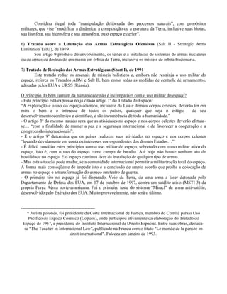 Considera ilegal toda “manipulação deliberada dos processos naturais”, com propósitos
militares, que vise “modificar a dinâmica, a composição ou a estrutura da Terra, inclusive suas biotas,
sua litosfera, sua hidrosfera e sua atmosfera, ou o espaço exterior”.
6) Tratado sobre a Limitação das Armas Estratégicas Ofensivas (Salt II - Strategic Arms
Limitation Talks), de 1979
Seu artigo 9 proibe o desenvolvimento, os testes e a instalação de sistemas de armas nucleares
ou de armas de destruição em massa em órbita da Terra, inclusive os mísseis de órbita fracionária.
7) Tratado de Redução das Armas Estratégicas (Start I), de 1991
Este tratado reduz os arsenais de mísseis balísticos e, embora não restrinja o uso militar do
espaço, reforça os Tratados ABM e Salt II, bem como todas as medidas de controle de armamentos,
adotadas pelos EUA e URSS (Rússia).
O princípio do bem comum da humanidade não é incompatível com o uso militar do espaço?
- Este princípio está expresso no já citado artigo 1º do Tratado do Espaço:
“A exploração e o uso do espaço cósmico, inclusive da Lua e demais corpos celestes, deverão ter em
mira o bem e o interesse de todos os países, qualquer que seja o estágio de seu
desenvolvimentoeconômico e científico, e são incumbência de toda a humanidade.”
- O artigo 3º do mesmo tratado reza que as atividades no espaço e nos corpos celestes deverão efetuar-
se… “com a finalidade de manter a paz e a segurança internacional e de favorecer a cooperação e a
compreensão internacionais”.
- E o artigo 9º determina que os países realizem suas atividades no espaço e nos corpos celestes
“levando devidamente em conta os interesses correspondentes dos demais Estados…”
- É difícil conciliar estes princípios com o uso militar do espaço, sobretudo com o uso militar ativo do
espaço, isto é, com o uso do espaço como campo de batalha. Até hoje não houve nenhum ato de
hostilidade no espaço. E o espaço continua livre da instalação de qualquer tipo de armas.
- Mas esta situação pode mudar, se a comunidade internacional permitir a militarização total do espaço.
A forma mais conseqüente de impedir isto é a conclusão de amplo acordo que proiba a colocação de
armas no espaço e a transformação do espaço em teatro de guerra.
- O primeiro tiro no espaço já foi disparado. Veio da Terra, de uma arma a laser detonada pelo
Departamento de Defesa dos EUA, em 17 de outubro de 1997, contra um satélite ativo (MSTI-3) da
própria Força Aérea norte-americana. Foi o primeiro teste do sistema “Miracl” de arma anti-satélie,
desenvolvido pelo Exército dos EUA. Muito provavelmente, não será o último.
--------------------------------------------------
* Jurista polonês, foi presidente da Corte Internacional de Justiça, membro do Comitê para o Uso
Pacífico do Espaco Cósmico (Copuos), onde participou ativamente da elaboração do Tratado do
Espaço de 1967, e presidente do Instituto Internacional de Direito Espacial. Entre suas obras, destaca-
se "The Teacher in International Law", publicado na França com o títuto "Le monde de la pensée en
droit international". Faleceu em janeiro de 1993.
 