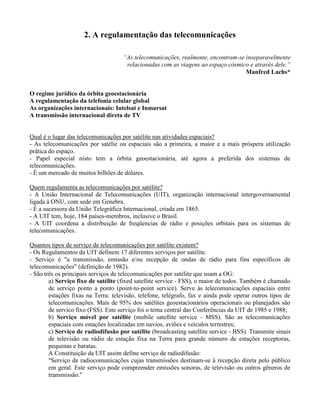 2. A regulamentação das telecomunicações
“As telecomunicações, realmente, encontram-se inseparavelmente
relacionadas com as viagens ao espaço cósmico e através dele.”
Manfred Lachs*
O regime jurídico da órbita geoestacionária
A regulamentação da telefonia celular global
As organizações internacionais: Intelsat e Inmarsat
A transmissão internacional direta de TV
Qual é o lugar das telecomunicações por satélite nas atividades espaciais?
- As telecomunicações por satélie ou espaciais são a primeira, a maior e a mais próspera utilização
prática do espaço.
- Papel especial nisto tem a órbita geoestacionária, até agora a preferida dos sistemas de
telecomunicações.
- É um mercado de muitos bilhões de dólares.
Quem regulamenta as telecomunicações por satélite?
- A União Internacional de Telecomunicações (UIT), organização internacional intergovernamental
ligada à ONU, com sede em Genebra.
- É a sucessora da União Telegráfica Internacional, criada em 1865.
- A UIT tem, hoje, 184 países-membros, inclusive o Brasil.
- A UIT coordena a distribuição de freqüencias de rádio e posições orbitais para os sistemas de
telecomunicações.
Quantos tipos de serviço de telecomunicações por satélite existem?
- Os Regulamentos da UIT definem 17 diferentes serviços por satélite.
- Serviço é "a transmissão, emissão e/ou recepção de ondas de rádio para fins específicos de
telecomunicações" (definição de 1982).
- São três os principais serviços de telecomunicações por satélite que usam a OG:
a) Serviço fixo de satélite (fixed satellite service - FSS), o maior de todos. Também é chamado
de serviço ponto a ponto (point-to-point service). Serve às telecomunicações espaciais entre
estações fixas na Terra: televisão, telefone, telégrafo, fax e ainda pode operar outros tipos de
telecomunicações. Mais de 95% dos satélites geoestacionários operacionais ou planejados são
de servico fixo (FSS). Este serviço foi o tema central das Conferências da UIT de 1985 e 1988;
b) Serviço móvel por satélite (mobile satellite service - MSS). São as telecomunicações
espaciais com estações localizadas em navios, aviões e veículos terrestres;
c) Serviço de radiodifusão por satélite (broadcasting satellite service - BSS). Transmite sinais
de televisão ou rádio de estação fixa na Terra para grande número de estações receptoras,
pequenas e baratas.
A Constituição da UIT assim define serviço de radiodifusão:
"Serviço de radiocomunicações cujas transmissões destinam-se à recepção direta pelo público
em geral. Este serviço pode compreender emissões sonoras, de televisão ou outros gêneros de
transmissão."
 