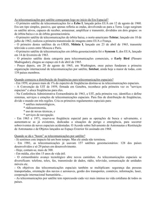 As telecomunicações por satélite começaram logo no início da Era Espacial?
- O primeiro satélite de telecomunicações foi o Echo I, lançado pelos EUA em 12 de agosto de 1960.
Era um tipo simples, passivo, que apenas refletia as ondas, devolvendo-as para a Terra. Logo surgiram
os satélite ativos, capazes de receber, armazenar, amplificar e transmitir, divididos em dois grupos: os
de órbita baixa e os de órbita geoestacionária.
- O primeiro satélite de telecomunicações de órbita baixa, o norte-americano Telstar, lançado em 10 de
julho de 1962, realizou a primeira transmissão de imagens entre EUA e França.
- O primeiro destes satélites da ex-URSS, Mólnia I, lançado em 23 de abril de 1965, transmite
televisão a cores entre Moscou e Paris.
- O primeiro satélite de telecomunicações em órbita geoestacionária foi o Syncom 1, dos EUA, lançado
em 14 de fevereiro de 1963.
- O primeiro satélite desta categoria para telecomunicações comerciais, o Early Bird (Pássaro
Madrugador), chegou ao espaço em 6 de abril de 1965.
- Pouco depois, em 20 de agosto de 1965, em Washington, onze países fundaram a primeira
organização internacional de telecomunicações por satélite, Intelsat, ainda hoje a maior de todas, com
139 países membros.
Quando começou a distribuição de freqüências para telecomunicações espaciais?
- Em 1959, só pouco mais de 1% do espectro de freqüências destina-se às telecomunicações espaciais.
- A Convenção da UIT de 1959, firmada em Genebra, reconhece pela primeira vez os "serviços
espaciais" e aloca freqüências para eles.
- Na Conferência Administrativa Extraordinária de 1963, a UIT, pela primeira vez, identifica e define
sistemas, serviços e estações de telecomunicações espaciais. Para fins de distribuição de freqüências,
divide o mundo em três regiões. Cria os primeiros regulamentos especiais para:
* satélies meteorológicos,
* rádioastronomia,
* uso de novas técnicas, e
* serviços de navegação.
- Em 1963 e 1971, reserva-se freqüência especial para as operações de busca e salvamento, e
aumentam-se as já existentes, dedicadas a situações de perigo e emergência, para socorrer
sobreviventes de naves espaciais acidentadas. O Acordo sobre Salvamento de Astronautas e Restituição
de Astronautas e de Objetos lançados ao Espaço Exterior foi assinado em 1968.
Quando se dá o “boom” as telecomunicações por satélite?
- Já sentimos este impacto há um bom tempo. Mas ele ainda não terminou.
- Em 1981, as telecomunicações já usavam 157 satélites geoestacionários: 128 dos países
desenvolvidos e só 29 países em desenvolvimento.
- Hoje, contam-se, mais de 300.
- Em média, eles têm 15 anos de vida útil.
- O extraordinário avanço tecnológico abre novos caminhos. As telecomunicações espaciais se
diversificam: telefone, telex, fax, transmissão de dados, rádio, televisão, comunicação de unidades
móveis etc.
- Os objetivos das telecomunicações espaciais também se multiplicam: segurança das pessoas
transportadas, orientação dos navios e aeronaves, gestão dos transportes, comércio, informação, laser,
cooperação internacional humanitária...
- As telecomunicações por satélite tem repercussão cada vez mais intensa na vida cotidiana de todos os
países.
 