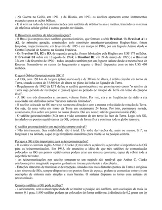 - Na Guerra no Golfo, em 1991, e da Bósnia, em 1993, os satélites aparecem como instrumentos
essenciais para as ações bélicas.
- E aí vem as redes de telecomunicações com satélites de órbitas baixas e médias, trazendo os sistemas
de telefonia celular global e outras grandes novidades.
O Brasil tem satélites de telecomunicações?
- O Brasil já comprou cinco satélites geoestacionários, que formam a série Brasilsat. Os Brasilsat A1 e
A2, de primeira geração, construídos pelo consórcio americano-canadense Hughes-Spar, foram
lançados, respectivamente, em fevereiro de 1985 e em março de 1986, por um foguete Ariane desde o
Centro Espacial de Kourou, na Guiana Francesa.
- Os Brasilsat B1, B2 e B3, de segunda geração, foram fabricados pela Hughes por US$ 175 milhões.
O Brasilsat B1 subiu em 10 agosto de 1994; o Brasilsat B2, em 28 de março de 1995; e o Brasilsat
3B, em 4 de fevereiro de 1998 – todos lançados também por um foguete Ariane desde a mesma base de
Kourou. Somando-se os custos de lançamento e seguro, o Brasil dispendeu com os três US$ 450
milhões.
O que é Órbita Geoestacionária (OG)?
- A OG, com 150 km de largura (plano norte-sul) e de 30 km de altura, é órbita circular em torno da
Terra, situada a cerca de 35.800 km de altura no plano da linha do Equador da Terra.
- Regulamento de 1982 da UIT define o satélite geossincrônico ou geossíncrono como "o satélite da
Terra cujo período de revolução é (quase) igual ao período de rotação da Terra em torno do próprio
eixo".
- A OG tem três dimensões e, portanto, volume finito. Por isto, ela e as freqüências de rádio a ela
associadas são definidas como "recursos naturais limitados".
- O satélite colocado na OG move-se na mesma direção e com a mesma velocidade de rotação da Terra.
Ou seja, dá uma volta em torno da Terra em exatamente 24 horas. Por isto, permanece parada,
estacionada, fixa sobre um ponto do nosso planeta. Daí seu nome: satélite geoestacionário (SG).
- O satélite geoestacionário (SG) tem a visão constante de um terço da face da Terra. Logo, três SG,
instalados em pontos equidistantes da OG, cobrem de forma fixa e contínua todo o globo terrestre.
O satélite geoestacionário tem trajetória sempre estável?
- Não inteiramente. Sua estabilidade não é total. Ele sofre derivações de, mais ou menos, 0,1º, na
longitude e na latitude, o que exige freqüêntes manobras para mantê-lo na posição correta.
Por que a OG é tão importante para as telecomunicações?
- O escritor e cientista inglês Arthur C. Clarke (1) foi talvez o primeiro a perceber a importância da OG
para as telecomunicações. Em 1945, ele anunciou a idéia de que três satélites de comunicação
colocados na OG em pontos eqüidistantes podem criar um sistema constante, capaz de cobrir toda a
superfície terrestre.
- As telecomunicações por satélite tornaram-se um negócio tão rentável que Arthur C. Clarke
confessou já ter imaginado o quanto ganharia se tivesse patenteado a descoberta...
- Estações terrestres de tramissão e de recepção, situadas nos mais distantes pontos da Terra e dirigidas
a um sistema de SGs, sempre disponíveis em pontos fixos do espaço, podem se comunicar entre si com
operações de sintonia mais simples e mais baratas. O sistema dispensa as torres com antenas de
retransmissão.
Quantos satélites a OG pode acolher?
- Teoricamente, com a atual capacidade de se manter a posição dos satélites, com oscilações de mais ou
menos 0,1 grau, 1.800 satélites podem ser colocados de forma uniforme, à distância de 0,2 graus um do
 