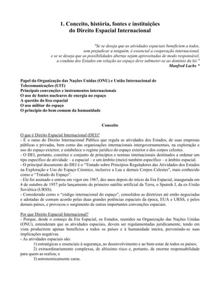 1. Conceito, história, fontes e instituições
do Direito Espacial Internacional
"Se se deseja que as atividades espaciais beneficiem a todos,
sem prejudicar a ninguém, é essencial a cooperação internacional,
e se se deseja que as possibilidades abertas sejam aproveitadas de modo responsável,
a conduta dos Estados em relação ao espaço deve submeter-se ao domínio da lei."
Manfred Lachs *
Papel da Organização das Nações Unidas (ONU) e União Internacional de
Telecomunicações (UIT)
Principais convenções e instrumentos internacionais
O uso de fontes nucleares de energia no espaço
A questão do lixo espacial
O uso militar do espaço
O princípio do bem comum da humanidade
Conceito
O que é Direito Espacial Internacional (DEI)?
- É o ramo do Direito Internacional Público que regula as atividades dos Estados, de suas empresas
públicas e privadas, bem como das organizações internacionais intergovernamentais, na exploração e
uso do espaço exterior, e estabelece o regime jurídico do espaço exterior e dos corpos celestes.
- O DEI, portanto, constitui o conjunto de princípios e normas internacionais destinados a ordenar um
tipo específico de atividade – a espacial – e um âmbito (meio) também específico – o âmbito espacial.
- O principal documento do DEI é o “Tratado sobre Princípios Reguladores das Atividades dos Estados
na Exploração e Uso do Espaço Cósmico, inclusive a Lua e demais Corpos Celestes”, mais conhecido
como o “Tratado do Espaço”.
- Ele foi assinado e entrou em vigor em 1967, dez anos depois do início da Era Espacial, inaugurada em
4 de outubro de 1957 pelo lançamento do primeiro satélite artificial da Terra, o Sputnik I, da ex-União
Soviética (URSS).
- Considerado como o “código internacional do espaço”, consolidou as diretrizes até então negociadas
e adotadas de comum acordo pelas duas grandes potências espaciais da época, EUA e URSS, e pelos
demais países, e provocou o surgimento de outras importantes convenções espaciais.
Por que Direito Espacial Internacional?
- Porque, desde o começo da Era Espacial, os Estados, reunidos na Organização das Nações Unidas
(ONU), entenderam que as atividades espaciais, devem ser regulamentadas juridicamente, tendo em
vista produzirem apenas benefícios a todos os países e à humanidade inteira, prevenindo-se suas
implicações negativas.
- As atividades espaciais são:
1) estratégicas e essenciais à segurança, ao desenvolvimento e ao bem-estar de todos os países;
2) extraordinariamente complexas, de altíssimo risco e, portanto, de enorme responsabilidade
para quem as realiza; e
3) astronomicamente caras.
 