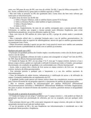 outro, nos 360 graus do arco da OG, sem risco de colisão. Na OG, 1 grau de órbita corresponde a 736
km. Assim, a distância de 0,2 graus entre os satélites equivale a 150 km.
- Mas nem todas as posições na OG são igualmente úteis. Certas áreas são bem mais valiosas que
outras para as telecomunicações.
- As quatro áreas de maior uso da OG são:
1. Sobre o Oceano Atlântico, onde os satélites fazem a ponte EUA-Europa;
2. Sobre os Oceanos Pacífico, onde também se ligam continentes;
3. Sobre o Oceano Índico;
4. Sobre os EUA.
- Nestas áreas, freqüentemente, há mais de um satélite consignado para a mesma posição orbital.
Felizmente, os satélites que ocupam a mesma posição usam diferentes freqüências, para evitar
interferências prejudiciais, ou servem diferentes regiões da Terra.
- Hoje, com cerca de 300 satélites de vários tipos na OG, o perigo de colisão ainda é considerado
remoto.
- Mas a saturação orbital não é a principal limitação para o uso de satélites geoestarionários. As
maiores limitações estão no espectro de radiofreqüências, através do qual os satélites geoestacionários
se comunicam com a Terra.
- Órbita fisicamente saturada é aquele em que não é mais possível inserir novo satélite sem aumentar
significativamente a probabilidade de colisão com os satélites já existentes.
Qualquer país pode usar a OG?
- O princípio da igualdade jurídica dos Estados impõe o reconhecimento a todos eles do direito igual de
acesso e uso do espaço.
- O princípio da igualdade soberana de todos os países está consagrado no artigo2º da Carta da ONU,
de 1945, base do Direito Internacional moderno.
- O Tratado do Espaço de 1967, em seu artigo 1º/§ 2º, reza que "o espaço exterior, inclusive a Lua e
demais corpos celestes, poderá ser explorado e utilizado livremente por todos os Estados, sem qualquer
discriminação, em condições de igualdade e em conformidade com o Direito Internacional".
- Assim, todos os países têm o direito de livre acesso ao espaço exterior e de livre uso do espaço
exterior, inclusive da órbita geoestacionária.
- Este princípio permite a qualquer país o lançamento e o uso dos satélites nacionais de
telecomunicações.
- Claro, há limitações de ordem técnica, indispensáveis à viabilização do acesso e da utilização do
espaço. Limitações estabelecidas em regulamentos da UIT.
- A igualdade jurídica pode parecer por demais teórica diante dos consideráveis recursos necessários
para o desenvolvimento de um programa espacial e o lançamento de satélites de telecomunicações.
- Mas os sistemas mundiais de telecomunicações por satélites INTELSAT (INternational
TELecommunications SATellite) e INMARSAT (INternational MARitime SATellite Organization),
dos quais os países em desenvolvimento são membros ou usuários, permitem atenuar as desigualdades
de fato. (3)
Um país pode se apropriar de posições na OG?
- O Tratado do Espaço em seu artigo 2º estabelece que "o espaço cósmico (...) não poderá ser objeto de
apropriação nacional por proclamação de soberania, por uso ou ocupação, nem por qualquer outro
meio".
- Deste princípio decorre que a OG, como parte integrante do espaço cósmico, não pode ser objeto de
apropriação nacional ou privada por nenhum meio.
- O uso de posições na OG e de suas freqüências nas telecomunicações é considerado uso e não
apropriação destas posições e freqüências.
 