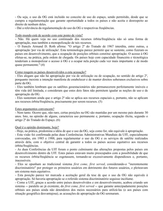 - Ou seja, o uso da OG está incluído no conceito de uso do espaço, sendo permitido, desde que se
cumpra a regulamentação que garante oportunidade a todos os países e não aceita o desrespeito ao
direito de nenhum deles.
- Daí a relevância da regulamentação do uso da OG e respectivas freqüências.
Todo mundo está de acordo com este ponto de vista?
- Não. Há quem veja no uso continuado dos recursos órbita/freqüência não só uma forma de
apropriação, mas também a monopolização de tais recursos.
- O francês Armand D. Roth afirma: "O artigo 2º do Tratado de 1967 interdita, entre outras, a
apropriação 'por via de utilização'. Esta terminologia parece permitir que se sustente, como fizeram os
países em desenvolvimento, que a ocupação de posições orbitais constitui apropriação. O acesso à OG
efetua-se, na prática, pela ordem de chegada. Os países hoje com capacidade financeira e técnológica
tenderiam a monopolizar o acesso à OG e a ocupar nela porção cada vez mais importante e de modo
quase permanente." (4)
Como reagem os países desenvolvidos a esta acusação?
- Eles alegam que não há apropriação por via de utilização ou de ocupação, no sentido do artigo 2º,
porquanto inexiste a intenção manifesta de estabelecer e de manter direitos soberanos exclusivos sobre
parte da OG.
- Eles também lembram que os satélites geoestacionários não permanecerem perfeitamente imóveis e
têm vida útil limitada, e consideram que estes dois fatos não permitem igualar as noções de uso e de
apropriação da OG.
- Eles sustentam ainda que o artigo 2º não se aplica aos recursos espaciais e, portanto, não se aplicam
aos recursos órbita/freqüência, precisamente por serem recursos. (5)
Estes argumentos convencem?
- Nem tanto. Ocorre que, não raro, certas posições na OG são mantidas por um mesmo país durante 30
anos. Isto, na opinião de alguns, caracteriza uso permanente e, portanto, ocupação ilícita, segundo o
artigo 2º do Tratado do Espaço. (6)
Qual é a opinião dominante, hoje?
- Hoje, na prática, predomina a idéia de que o uso da OG, seja como for, não equivale à apropriação.
- Esta visão foi confirmada pelas duas Conferências Administrativas Mundiais da UIT, especialmente
convocadas, em 1985 e 1988, para regulamentar o uso da OG e os serviços de satélite realizados
através dela, com o objetivo central de garantir a todos os países acesso equitativo aos recursos
órbita/freqüências.
- As duas Conferências da UIT foram o ponto culminante das alterações propostas pelos países em
desenvolvimento dentro da UIT. Estes países estavam muito preocupados com a possibilidade de que
os recursos órbita/freqüência se esgotassem, tornando-se excessivamente dispendiosos e, portanto,
inacessíveis.
- Eles se opunham ao tradicional sistema first come, first served, considerando-o "inerentemente
discriminatório" por proteger os primeiros usuários em detrimento dos futuros usuários, e pleiteavam
um sistema mais equitativo.
- Esta posição parece ter marcada a aceitação geral da tese de que o uso da OG não equivale à
apropriação. Só haveria apropriação se o referido sistema discriminatório seguisse incólume.
- Como a UIT, graças a acordo entre países desenvolvidos e em desenvolvimento, acabou criando um
sistema -- paralelo ao já existente, do first come, first served -- que garante antecipadamente posições
orbitais aos países ainda não detendores dos meios necessários para utilizá-las (e aos países com
situação geográfica desvantajosa), as acusações de apropriação da OG serenaram.
 