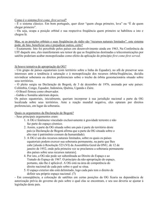 Como é o sistema first come, first served?
- É o sistema clássico. Em bom português, quer dizer “quem chega primeiro, leva” ou “É de quem
chegar primeiro”.
- Ou seja, ocupa a posição orbital e sua respectiva freqüência quem primeiro se habilitou a isto e
chegou lá.
Mas, se as posições orbitais e suas freqüências de rádio são “recursos naturais limitados”, este sistema
pode, de fato, beneficiar uns e prejudicar outros, certo?
- Exatamente. Isto foi percebido pelos países em desenvolvimento ainda em 1963, Na Conferência da
UIT daquele ano, eles manifestaram seu temor de que as freqüências destinadas a telecomunicações por
satélite poderiam acabar monopolizadas como efeito da aplicação do princípio first come-first served.
Já houve tentativa de apropriação da OG?
- Um grupo de países equatoriais (com território sobre a linha do Equador), no afã de preservar seus
interesses ante a tendência à saturação e à monopolização dos recursos órbita/freqüências, decidiu
reivindicar soberania ou direitos preferenciais sobre o trecho da órbita geoestacionária situado sobre
seus territórios.
- O pleito surgiu na Declaração de Bogotá, de 3 de dezembro de 1976, assinada por sete países:
Colômbia, Congo, Equador, Indonésia, Quênia, Uganda e Zaire.
- O Brasil firmou como observador.
- Gabão e Somália aderiram depois.
Os países equatoriais, inicialmente, queriam incorporar à sua jurisdição nacional a parte da OG
localizada sobre seus territórios. Ante a reação mundial negativa, eles optaram por direitos
preferenciais, em lugar da soberania.
Quais os argumentos da Declaração de Bogotá?
- Seus principais argumentos eram:
1. A OG é fenômeno vinculado exclusivamente à gravidade terrestre e não
faz parte do espaço cósmico.
2. Assim, a parte da OG situada sobre um país é parte do território deste
país (a Declaração de Bogotá afirma que a parte da OG situada sobre o
alto mar é patrimônio comum da humanidade).
3. A OG é um dos recursos naturais limitados, sobre os quais os países
equatoriais podem exercer sua soberania permanente, na parte que lhes
cabe [alusão à Resolução 523 (VI) da Assembléia Geral da ONU, de 12 de
janeiro de 1952, onde pela primeira vez se proclamou a soberania permanente
dos países sobre seus recursos naturais].
4. Por isto, a OG não pode ser subordinada ao Direito do Espaço e ao
Tratado do Espaço de 1967. O princípio da não-apropriação do espaço,
portanto, não lhe é aplicável. A OG está na área de competência do
direito nacional de cada país sobre o qual se situa.
5. O espaço exterior não está delimitado, logo cada país tem o direito de
definir seu próprio espaço nacional. (7)
- Em conseqüência, a colocação de satélites em certas posições da OG ficaria na dependência de
autorização prévia do governo do país sobre o qual elas se encontram, e seu uso deveria se ajustar à
legislação deste país.
 
