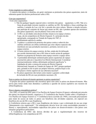 Como reagiram os outros países?
- A maioria dos países e a doutrina, em geral, rejeitaram as pretensões dos países equatoriais, tanto de
soberania quanto de direitos preferenciais sobre a OG.
Com que argumentos?
- Com estes argumentos:
1. Não há qualquer ligação especial entre o território dos países equatoriais e a OG. Não só a
força da gravidade terrestre mantém os satélites na OG. Há também a força centrífuga dos
satélites, a atração da Lua e do Sol, a pressão dos raios solares. Mesmo a atração terrestre,
que participa do conjunto de forças que atuam na OG, não é produto apenas dos territórios
dos países equatoriais, mas do planeta Terra como um todo.
2. A OG e as atividades nela desenvolvidas situam-se no espaço cósmico.
Logo, são de competência do Direito Espacial. E o princípio da não-
apropriação, consagrado no Tratado do Espaço de 1967, é
perfeitamente aplicável a ambas.
3. A prática e a ausência de protestos dos países contra o sobrevôo dos
satélites artificiais em órbita confirmam que estes objetos espaciais não
interferem em suas jurisdições nacionais e, portanto, movem-se no
espaço exterior.
4. O limite inferior do espaço exterior, de fato, ainda não foi delineado
por acordo internacional, mas a OG situa-se muito acima de qualquer
hipótese ou proposta de fronteira entre espaço exterior e espaço aéreo.
5. A pretendida delimitação unilateral pelos países equatoriais do espaço
nacional de cada um é inaceitável no Direito Internacional. Considerar
internacionalmente válida a delimitação unilateral significaria "a
liqüidação de todo o sistema de normas do Direito Espacial
Internacional, baseado no Tratado do Espaço de 1967, porque qualquer
país, guiando-se tão só pelo seu próprio interesse, poderia traçar a seu
bel-prazer o limite superior de sua soberania nacional".
6. Os países equatoriais não teriam como manter e garantir a efetividade
da inclusão da OG em suas jurisdições nacionais. (8)
Nem os países em desenvolvimento apoiaram os países equatoriais?
- O projeto dos países equatoriais não encontrou apoio nem entre os países em desenvolvimento. Mas
serviu para tornar ainda mais dramática e polêmica a questão do acesso equitativo aos recursos de
órbita/freqüências.
Houve alguma conseqüência prática?
- Em 1982, o Comitê da ONU para o Uso Pacífico do Espaço Exterior (Copuos), sobretudo por pressão
dos países em desenvolvimento, organizou a 2ª Conferência das Nações Unidas sobre a Exploração e
Uso Pacífico do Espaço Exterior (a 1ª Conferência havia ocorrido em 1968), convocada precisamente
para tratar do acesso de todos os países aos benefícios das atividades espaciais, em especial aos
benefícios do uso da OG e suas freqüências.
A Conferência reiterou que a OG e suas freqüências são únicas e que a otimização de seu uso exige
"planejamento e/ou organização". Tal ordenamento deveria levar em conta necessidades presentes e
futuras e, especialmente, necessidades específicas dos países em desenvolvimento e dos países com
situações geográficas particulares.
- A Conferência da ONU não deixou dúvidas de que a regulamentação dos recursos de
órbita/freqüências é de competência da UIT.
 