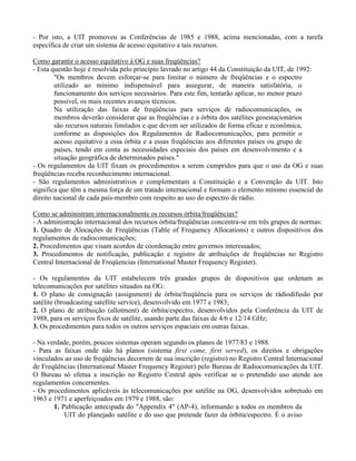 - Por isto, a UIT promoveu as Conferências de 1985 e 1988, acima mencionadas, com a tarefa
específica de criar um sistema de acesso equitativo a tais recursos.
Como garantir o acesso equitativo à OG e suas freqüências?
- Esta questão hoje é resolvida pelo princípio lavrado no artigo 44 da Constituição da UIT, de 1992:
"Os membros devem esforçar-se para limitar o número de freqüências e o espectro
utilizado ao mínimo indispensável para assegurar, de maneira satisfatória, o
funcionamento dos serviços necessários. Para este fim, tentarão aplicar, no menor prazo
possível, os mais recentes avanços técnicos.
Na utilização das faixas de freqüências para serviços de radiocomunicações, os
membros deverão considerar que as freqüências e a órbita dos satélites geoestacionários
são recursos naturais limitados e que devem ser utilizados de forma eficaz e econômica,
conforme as disposições dos Regulamentos de Radiocomunicações, para permitir o
acesso equitativo a essa órbita e a essas freqüências aos diferentes países ou grupo de
países, tendo em conta as necessidades especiais dos países em desenvolvimento e a
situação geográfica de determinados países."
- Os regulamentos da UIT fixam os procedimentos a serem cumpridos para que o uso da OG e suas
freqüências receba reconhecimento internacional.
- São regulamentos administrativos e complementam a Constituição e a Convenção da UIT. Isto
significa que têm a mesma força de um tratado internacional e formam o elemento mínimo essencial do
direito nacional de cada país-membro com respeito ao uso do espectro de rádio.
Como se administram internacionalmente os recursos órbita/freqüências?
- A administração internacional dos recursos órbita/freqüências concentra-se em três grupos de normas:
1. Quadro de Alocações de Freqüências (Table of Frequency Allocations) e outros dispositivos dos
regulamentos de radiocomunicações;
2. Procedimentos que visam acordos de coordenação entre governos interessados;
3. Procedimentos de notificação, publicação e registro de atribuições de freqüências no Registro
Central Internacional de Freqüencias (International Master Frequency Register).
- Os regulamentos da UIT estabelecem três grandes grupos de dispositivos que ordenam as
telecomunicações por satélites situados na OG:
1. O plano de consignação (assignment) de órbita/freqüência para os serviços de rádiodifusão por
satélite (broadcasting satellite service), desenvolvido em 1977 e 1983;
2. O plano de atribuição (allotment) de órbita/espectro, desenvolvidos pela Conferência da UIT de
1988, para os serviços fixos de satélite, usando parte das faixas de 4/6 e 12/14 GHz;
3. Os procedimentos para todos os outros serviços espaciais em outras faixas.
- Na verdade, porém, poucos sistemas operam segundo os planos de 1977/83 e 1988.
- Para as faixas onde não há planos (sistema first come, first served), os direitos e obrigações
vinculados ao uso de freqüências decorrem de sua inscrição (registro) no Registro Central Internacional
de Freqüências (International Master Frequency Register) pelo Bureau de Radiocomunicações da UIT.
O Bureau só efetua a inscrição no Registro Central após verificar se o pretendido uso atende aos
regulamentos concernentes.
- Os procedimentos aplicáveis às telecomunicações por satélite na OG, desenvolvidos sobretudo em
1963 e 1971 e aperfeiçoados em 1979 e 1988, são:
1. Publicação antecipada do "Appendix 4" (AP-4), informando a todos os membros da
UIT do planejado satélite e do uso que pretende fazer da órbita/espectro. É o aviso
 