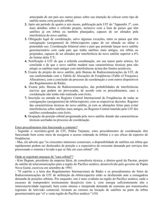 antecipado de um país aos outros países sobre sua intenção de colocar certo tipo de
satélite numa certa posição orbital;
2. Após um período de quatro a seis meses, publicação pela UIT do "Appendix 3", com
mais detalhes sobre o referido projeto, inclusive com a lista de países que têm
satélites já em órbita ou também planejados, capazes de ser afetados pela
interferência do novo satélite;
3. Obrigação legal de coordenação, salvo algumas exceções, entre os países que têm
consignação (assignment) de órbita/espectro capaz de ser afetada ou afetar o
pretendido uso. Coordenação bilateral entre o país que pretende lançar novo satélite
geoestacionário com cada país que tenha satélites mais antigos, em órbita ou
projetados, capazes de ser afetados por interferência do novo satélite superior a 6%
do limitar delta T/T;
4. Notificação à UIT de que a referida coordenação, em sua maior parte teórica, foi
concluída e de que o novo satélite mudará suas características técnicas para não
atingir os satélites mais antigos com interferências acima dos limites aceitáveis;
5. Exame do projeto do novo satélite, pelo Bureau de Radiocomunicações da UIT, de
sua conformidade com o Tabela de Alocações de Freqüências (Table of Frequency
Allocations), com a conclusão do processo de coordenação e com outros dispositivos
dos Regulamentos de Rádio;
6. Exame pelo, Bureau de Radiocomunicações, das probabilidades de interferências
nocivas que podem ser provocadas, de acordo com os procedimentos, caso a
coordenação não tenha sido realizada com êxito;
7. Inscrição ou entrada no Registro Central Internacional de Freqüências de todas as
consignações (assignments) de órbita/espectro, com as respectivas decisões. Registro
das características técnicas do novo satélite, já com as alterações feitas para evitar
interferências sobre satélites mais antigos, no Registro Central mantido pela UIT dos
satélites coordenados com êxito;
8. Ocupação da posição orbital programada pelo novo satélite dotado das características
técnicas acertadas no processo de coordenação.
Estes procedimentos têm funcionado a contento?
- Segundo o secretário-geral da UIT, Pekka Tarjanne, estes procedimentos de coordenação têm
funcionado bem como meio de assegurar o acesso ordenado às órbitas e o uso eficaz do espectro de
freqüências.
- Mas, ele adverte que "os crescentes interesses comerciais, a disponibilidade de satélites em órbita que
rapidamente podem ser deslocados de posição e a expectativa de crescente demanda por serviços têm
pressionado o sistema e levado a que se fale em caos orbital". (9)
Onde se registram ameaças de "caos orbital"?
- Kim Degnan, presidente da empresa Ideia, de consultoria técnica, e diretor-geral da Pacstar, projeto
de satélite de telecomunicações para a região do Pacífico asiático, desenvolvido pelo governo de Papúa
Nova Guiné, escreveu em setembro de 1993:
- "O espírito e a letra dos Regulamentos Internacionais de Rádio e os procedimentos do Setor de
Radiocomunicações da UIT de atribuição da órbita/espectro estão se desfazendo ante a esmagadora
demanda de posições orbitais. Por enquanto, isto é mais evidente na região do Pacífico asiático, onde a
escassez de transponders tecnicamente desejáveis (isto é, com energia suficientemente alta e
interconectividade regional), bem como intensa e inesperada demanda de consumo por transmissões
regionais de televisão comercial, levaram ao extouro na locação de satélites na parte da órbita
geoestacionária que 'vê' a vasta região do Pacífico asiático." (10)
 