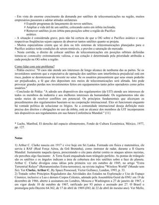 - Em vista do enorme crescimento da demanda por satélites de telecomunicações na região, muitos
empresários passaram a adotar atitudes unilaterais
# Expedir programas de lançamento de novos satélites;
# Ampliar a vida útil de um satélite, colocando outro em órbita inclinada;
# Remover satélites já em órbita para posições sobre a região do Pacífico
asiático.
- A situação é considerada grave, pois não há certeza de que a OG sobre o Pacífico asiático e suas
respectivas freqüências sejam capazes de absorver tantos satélites quanto se projeta.
- Muitos especialistas creem que só dois ou três sistemas de telecomunicações planejados para o
Pacífico asiático terão condições de serem rentáveis, e prevêm a saturação do mercado.
- Nesta corrida, o direito de colocar satélites de telecomunicações em posições orbitais definidas
tornou-se commodity extremamente valiosa, e sua cotação é determinada pela prioridade atribuída a
cada posição na OG sobre a região.
Como lidar com este problema?
- Pekka escreve: "O caos não atende aos interesses de longo alcance de nenhuma das as partes. Se os
investidores sentirem que a expectativa de operação dos satélites sem interferência prejudicial está em
risco, podem se desisteressar de investir no setor. Se os usuários pressentirem que seus sinais poderão
ser prejudicados, a fé que eles depositam nos meios de telecomunicações será afetada. Isto pode
provocar grandes perdas nos investimentos feitos em equipamentos tanto pelos operadores como pelos
usuários."
- Conclusão de Pekka: "A adesão aos dispositivos dos regulamentos (da UIT) atende aos interesses de
todos os membros da indústria e aos melhores interesses da humanidade. Os regulamentos não são
senão meios de resolver conflitos em potencial. Os princípios fundamentais que alicerçam os
procedimentos dos regulamentos baseiam-se na cooperação internacional. Eles só funcionam enquanto
há vontade política de solucionar os litígios. Se a comunidade internacional deseja definição mais
precisa dos direitos e obrigações no uso da órbita, está ao alcance dos membros da UIT incorporarem
tais dispositivos aos regulamentos em sua futura Conferência Mundial." (11)
* Lachs, Manfred, El derecho del espacio ultraterrestre, Fondo de Cultura Económica, México, 1977,
pp. 127.
Notas
1) Arthur C. Clarke nasceu em 1917 e vive hoje em Sri Lanka. Formado em física e matemática, ele
serviu à RAF (Real Força Aérea, da Grã Bretanha), como instrutor de radar, durante a II Guerra
Mundial. Justamente naquela época, prescrutando o céu para alertar contra os ataques aéreos nazistas,
ele percebeu algo fascinante: A Terra ficará enquadrada num triângulo perfeito. As pontas do triângulo
são os satélites e os ângulos indicam a área de cobertura dos três satélites sobre a face do planeta.
Arthur C. Clarke divulgou estas idéias pela primeira vez em outubro de 1945, no artigo "Extra
Terrestrial Relays" (Retransmissões Extra-terrestres), na revista inglesa "Wireless World" (Mundo sem
fio). Ver Clarke, Arthur C, By Space Possessed, Victor Gollancz, London, 1993, p. 33.
2) Tratado sobre Princípios Reguladores das Atividades dos Estados na Exploração e Uso do Espaço
Cósmico, inclusive a Lua e demais Corpos Celestes, adotado pela Assembléia Geral da ONU em 19 de
dezembro de 1966, aberto à assinatura em Londres, Moscou e Washington a 27 de janeiro de 1967, e
em vigor desde 10 de outubro de 1967, ratificado por 93 países e assinado por 27. O Brasil o
promulgou pelo Decreto 64.362, de 17 de abril de 1969 (DO, de 22 de abril do mesmo ano). Ver Mello,
 