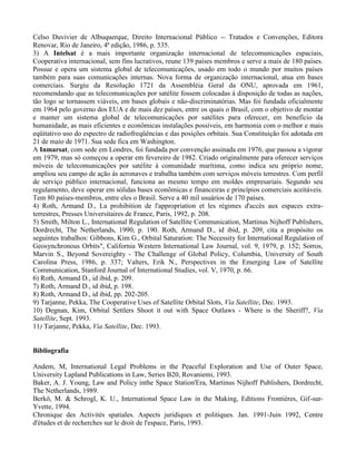 Celso Duvivier de Albuquerque, Direito Internacional Público -- Tratados e Convenções, Editora
Renovar, Rio de Janeiro, 4ª edição, 1986, p. 535.
3) A Intelsat é a mais importante organização internacional de telecomunicações espaciais,
Cooperativa internacional, sem fins lucrativos, reune 139 países membros e serve a mais de 180 países.
Possue e opera um sistema global de telecomunicações, usado em todo o mundo por muitos países
também para suas comunicações internas. Nova forma de organização internacional, atua em bases
comerciais. Surgiu da Resolução 1721 da Assembléia Geral da ONU, aprovada em 1961,
recomendando que as telecomunicações por satélite fossem colocadas à disposição de todas as nações,
tão logo se tornassem viáveis, em bases globais e não-discriminatórias. Mas foi fundada oficialmente
em 1964 pelo governo dos EUA e de mais dez países, entre os quais o Brasil, com o objetivo de montar
e manter um sistema global de telecomunicações por satélites para oferecer, em benefício da
humanidade, as mais eficientes e econômicas instalações possíveis, em harmonia com o melhor e mais
eqüitativo uso do espectro de radiofreqüências e das posições orbitais. Sua Constituição foi adotada em
21 de maio de 1971. Sua sede fica em Washington.
A Inmarsat, com sede em Londres, foi fundada por convenção assinada em 1976, que passou a vigorar
em 1979, mas só começou a operar em fevereiro de 1982. Criado originalmente para oferecer serviços
móveis de telecomunicações por satélite à comunidade marítima, como indica seu próprio nome,
ampliou seu campo de ação às aeronaves e trabalha também com serviços móveis terrestres. Com perfil
de serviço público internacional, funciona ao mesmo tempo em moldes empresariais. Segundo seu
regulamento, deve operar em sólidas bases econômicas e financeiras e princípios comerciais aceitáveis.
Tem 80 países-membros, entre eles o Brasil. Serve a 40 mil usuários de 170 países.
4) Roth, Armand D., La prohibition de l'appropriation et les régimes d'accès aux espaces extra-
terrestres, Presses Universitaires de France, Paris, 1992, p. 208.
5) Smith, Milton L., International Regulation of Satellite Communication, Martinus Nijhoff Publishers,
Dordrecht, The Netherlands, 1990, p. 190. Roth, Armand D., id ibid, p. 209, cita a propósito os
seguintes trabalhos: Gibbons, Kim G., Orbital Saturation: The Necessity for International Regulation of
Geosynchronous Orbits", California Western International Law Journal, vol. 9, 1979, p. 152; Sorros,
Marvin S., Beyond Sovereighty - The Challenge of Global Policy, Columbia, University of South
Carolina Press, 1986, p. 337; Valters, Erik N., Perspectives in the Emerging Law of Satellite
Communication, Stanford Journal of International Studies, vol. V, 1970, p. 66.
6) Roth, Armand D., id ibid, p. 209.
7) Roth, Armand D., id ibid, p. 198.
8) Roth, Armand D., id ibid, pp. 202-205.
9) Tarjanne, Pekka, The Cooperative Uses of Satellite Orbital Slots, Via Satellite, Dec. 1993.
10) Degnan, Kim, Orbital Settlers Shoot it out with Space Outlaws - Where is the Sheriff?, Via
Satellite, Sept. 1993.
11) Tarjanne, Pekka, Via Satellite, Dec. 1993.
Bibliografia
Andem, M, International Legal Problems in the Peaceful Exploration and Use of Outer Space,
University Lapland Publications in Law, Series B20, Rovaniemi, 1993.
Baker, A. J. Young, Law and Policy inthe Space Station'Era, Martinus Nijhoff Publishers, Dordrecht,
The Netherlands, 1989.
Berkô, M. & Schrogl, K. U., International Space Law in the Making, Editions Frontières, Gif-sur-
Yvette, 1994.
Chronique des Activités spatiales. Aspects juridiques et politiques. Jan. 1991-Juin 1992, Centre
d'études et de recherches sur le droit de l'espace, Paris, 1993.
 