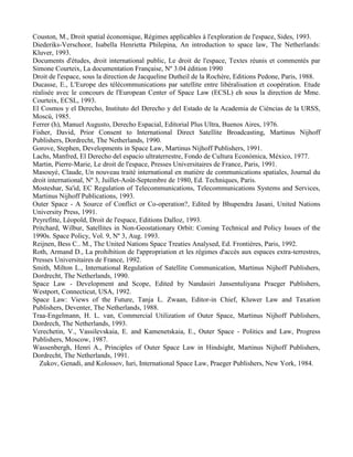 Couston, M., Droit spatial économique, Régimes applicables à l'exploration de l'espace, Sides, 1993.
Diederiks-Verschoor, Isabella Henrietta Philepina, An introduction to space law, The Netherlands:
Kluver, 1993.
Documents d'études, droit international public, Le droit de l'espace, Textes réunis et commentés par
Simone Courteix, La documentation Française, Nº 3.04 édition 1990
Droit de l'espace, sous la direction de Jacqueline Dutheil de la Rochère, Editions Pedone, Paris, 1988.
Ducasse, E., L'Europe des télécommunications par satellite entre libéralisation et coopération. Etude
réalisée avec le concours de l'European Center of Space Law (ECSL) eh sous la direction de Mme.
Courteix, ECSL, 1993.
El Cosmos y el Derecho, Instituto del Derecho y del Estado de la Academia de Ciéncias de la URSS,
Moscú, 1985.
Ferrer (h), Manuel Augusto, Derecho Espacial, Editorial Plus Ultra, Buenos Aires, 1976.
Fisher, David, Prior Consent to International Direct Satellite Broadcasting, Martinus Nijhoff
Publishers, Dordrecht, The Netherlands, 1990.
Gorove, Stephen, Developments in Space Law, Martinus Nijhoff Publishers, 1991.
Lachs, Manfred, El Derecho del espacio ultraterrestre, Fondo de Cultura Económica, México, 1977.
Martin, Pierre-Marie, Le droit de l'espace, Presses Universitaires de France, Paris, 1991.
Masouyé, Claude, Un nouveau traité international en matière de communications spatiales, Journal du
droit international, Nº 3, Juillet-Août-Septembre de 1980, Ed. Techniques, Paris.
Mosteshar, Sa'id, EC Regulation of Telecommunications, Telecommunications Systems and Services,
Martinus Nijhoff Publications, 1993.
Outer Space - A Source of Conflict or Co-operation?, Edited by Bhupendra Jasani, United Nations
University Press, 1991.
Peyrefitte, Léopold, Droit de l'espace, Editions Dalloz, 1993.
Pritchard, Wilbur, Satellites in Non-Geostationary Orbit: Coming Technical and Policy Issues of the
1990s. Space Policy, Vol. 9, Nº 3, Aug. 1993.
Reijnen, Bess C.. M., The United Nations Space Treaties Analysed, Ed. Frontières, Paris, 1992.
Roth, Armand D., La prohibition de l'appropriation et les régimes d'accès aux espaces extra-terrestres,
Presses Universitaires de France, 1992.
Smith, Milton L., International Regulation of Satellite Communication, Martinus Nijhoff Publishers,
Dordrecht, The Netherlands, 1990.
Space Law - Development and Scope, Edited by Nandasiri Jansentuliyana Praeger Publishers,
Westport, Connecticut, USA, 1992.
Space Law: Views of the Future, Tanja L. Zwaan, Editor-in Chief, Kluwer Law and Taxation
Publishers, Deventer, The Netherlands, 1988.
Traa-Engelmann, H. L. van, Commercial Utilization of Outer Space, Martinus Nijhoff Publishers,
Dordrech, The Netherlands, 1993.
Verechetin, V., Vassilevskaia, E. and Kamenetskaia, E., Outer Space - Politics and Law, Progress
Publishers, Moscow, 1987.
Wassenbergh, Henri A., Principles of Outer Space Law in Hindsight, Martinus Nijhoff Publishers,
Dordrecht, The Netherlands, 1991.
Zukov, Genadi, and Kolossov, Iuri, International Space Law, Praeger Publishers, New York, 1984.
 