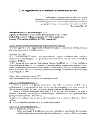 3. As organizações internacionais de telecomunicações
“Gradualmente, e sem que se perca a matriz inter-estatal
de formação e aplicação das normas jurídicas internacionais, vão-se
consolidando expressões de indivisibilidade de interesses superiores
porque próprios da comunidade internacional no seu todo.”
José Manuel Pureza*
União Internacional de Telecomunicações (UIT)
Organizações internacionais de usuários de telecomunicações por satélite
Intelsat (INternational TELeccomunications SATellite Organization)
Inmarsat (INternational MARitime SATellite Organization)
Qual é a importância da União Internacional de Telecomunicações (UIT)?
- É a única agência da ONU especializada em telecomunicações. É a organização internacional desta
área com o maior número de estados-membros.
Quando surgiu a UIT?
- A UTI nasceu em 1932 da fusão da União Internacional de Telegrafia, fundada em 1865, e da União
Internacional de Radiotelegrafia. Ou seja, da união das comunicações com fio e sem fio, lavrada na
Convenção de Madri.
- A UTI tomou sua forma atual na Conferência de Atlantic City (EUA), em 1947. E na Conferência
Extraordinária de Genebra, em 1992, passou por profunda revisão de suas estruturas, para fazer face ao
desenvolvimento vertiginoso das telecomunicações e sua globalização, junto com o avanço em todo o
mundo da economia fundada na informação (information economy). Estas mudanças entram em vigor
no dia 1º de julho de 1994.
Quantos países-membros tem hoje a UIT?
- Tem 185 países-membros. São quase todos os países do mundo.
Quais são os objetivos gerais da UIT?
- 1. Manter e ampliar a cooperação internacional entre todos os membros da UIT para o
aperfeiçoamento e o uso racional de todos os tipos de telecomunicações, bem como promover e
oferecer assistência técnica aos países em desenvolvimento no campo das telecomunicações;
- 2. Promover o desenvolvimento dos meios técnicas e sua operação mais eficiente, com vistas a
aumentar o rendimento dos serviços de telecomunicações, incrementar seu uso e generalizar tanto
quanto possível sua utilização pelo público;
- 3. Promover a utilização dos serviços de telecomunicações com o objetivo de facilitar as relações
pacíficas;
- 4. Harmonizar os esforços dos membros na consecução destes fins.
E quais são as tarefas específicas da UIT?
- Três são de particular relevância:
1. Efetuar a atribuição de freqüências do espectro radioelétrico, a distribuição de freqüências
radioelétricas e registros das consignações de freqüências e as posições orbitais associadas na
 