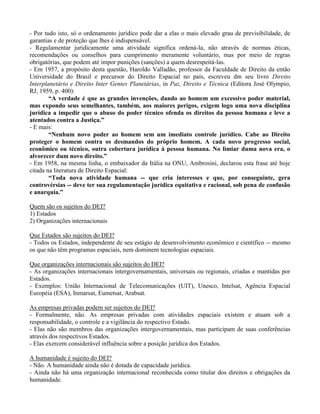 - Por tudo isto, só o ordenamento jurídico pode dar a elas o mais elevado grau de previsibilidade, de
garantias e de proteção que lhes é indispensável.
- Regulamentar juridicamente uma atividade significa ordená-la, não através de normas éticas,
recomendações ou conselhos para cumprimento meramente voluntário, mas por meio de regras
obrigatórias, que podem até impor punições (sanções) a quem desrespeitá-las.
- Em 1957, a propósito desta questão, Haroldo Valladão, professor da Faculdade de Direito da então
Universidade do Brasil e precursor do Direito Espacial no país, escreveu dm seu livro Direito
Interplanetário e Direito Inter Gentes Planetárias, in Paz, Direito e Técnica (Editora José Olympio,
RJ, 1959, p. 400):
“A verdade é que as grandes invenções, dando ao homem um excessivo poder material,
mas expondo seus semelhantes, também, aos maiores perigos, exigem logo uma nova disciplina
jurídica a impedir que o abuso do poder técnico ofenda os direitos da pessoa humana e leve a
atentados contra a Justiça.”
- E mais:
“Nenhum novo poder ao homem sem um imediato controle jurídico. Cabe ao Direito
proteger o homem contra os desmandos do próprio homem. A cada novo progresso social,
econômico ou técnico, outra cobertura jurídica à pessoa humana. No limiar duma nova era, o
alvorecer dum novo direito.”
- Em 1958, na mesma linha, o embaixador da Itália na ONU, Ambrosini, declarou esta frase até hoje
citada na literatura de Direito Espacial:
“Toda nova atividade humana -- que cria interesses e que, por conseguinte, gera
controvérsias -- deve ter sua regulamentação jurídica equitativa e racional, sob pena de confusão
e anarquia.”
Quem são os sujeitos do DEI?
1) Estados
2) Organizações internacionais
Que Estados são sujeitos do DEI?
- Todos os Estados, independente de seu estágio de desenvolvimento econômico e científico -- mesmo
os que não têm programas espaciais, nem dominem tecnologias espaciais.
Que organizações internacionais são sujeitos do DEI?
- As organizações internacionais intergovernamentais, universais ou regionais, criadas e mantidas por
Estados.
- Exemplos: União Internacional de Telecomunicações (UIT), Unesco, Intelsat, Agência Espacial
Européia (ESA), Inmarsat, Eumetsat, Arabsat.
As empresas privadas podem ser sujeitos do DEI?
- Formalmente, não. As empresas privadas com atividades espaciais existem e atuam sob a
responsabilidade, o controle e a vigilância do respectivo Estado.
- Elas não são membros das organizações intergovernamentais, mas participam de suas conferências
através dos respectivos Estados.
- Elas exercem considerável influência sobre a posição jurídica dos Estados.
A humanidade é sujeito do DEI?
- Não. A humanidade ainda não é dotada de capacidade jurídica.
- Ainda não há uma organização internacional reconhecida como titular dos direitos e obrigações da
humanidade.
 