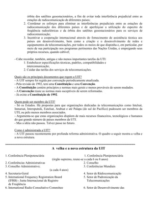 órbita dos satélites geoestacionários, a fim de evitar toda interferência prejudicial entre as
estações de radiocomunicação de diferentes países;
2. Coordenar os esforços para eliminar as interferências prejudiciais entre as estações de
radiocomunicação dos diferentes países e de aperfeiçoar a utilização do espectro de
freqüência radioelétricas e da órbita dos satélites geoestacionários para os serviços de
radiocomunicação;
3. Incentivar a cooperação internacional através do fornecimento de assistência técnica aos
países em desenvolvimento, bem como a criação e o desenvolvimento de redes e
equipamentos de telecomunicações, por todos os meios de que disponha e, em particular, por
meio de sua participação nos programas pertinentes das Nações Unidas, e empregando seus
próprios recursos, quando cabível;
- Cabe recordar, também, antigas e não menos importantes tarefas da UTI:
1. Estabelecer especificações técnicas, padrões, compatibilidades e
intercomunicação;
2. Cuidar das tarifas dos serviços de telecomunicações.
Quais são os principais documentos que regem a UIT?
- A UIT sempre foi regida por convenção periodicamente atualizada.
- Pela revisão de 1992, tem uma Constituição e uma Convenção.
- A Constituição contém princípios e normas mais gerais e menos prováveis de serem mudados.
- A Convenção reune as normas mais suceptíveis de serem reformadas.
- Já existe a Constituição de 1992.
Quem pode ser membro da UTI?
- Só os Estados. Há propostas para que organizações dedicadas às telecomunicações como Intelsat,
Inmarsat, Intersputnik, Eutelsat, Arabsat e até Palapa (do sul do Pacífico) pudessem ser membros da
UTI, ou pelo menos membros associados.
- Argumenta-se que estas organizações dispõem de mais recursos financeiros, tecnológicos e humanos
do que grande número de países membros da UTI.
- Mas a idéia não passou. Talvez passe no futuro.
Como é administrada a UIT?
- A UIT passou recentemente por profunda reforma administrativa. O quadro a seguir mostra a velha e
a nova estrutura.
==========================================================================
A velha e a nova estrutura da UIT
1. Conferência Plenipotenciária 1. Conferência Plenipotenciária
(órgão supremo, reune-se a cada 6 ou 8 anos)
2. Conferências Administrativas 2. Conselho
3. Conselho Administrativo; 3. Conferências Mundiais
(a cada 4 anos)
4. Secretaria-Geral 4. Setor de Rádiocomunicação
5. International Frequency Registration Board 5. Setor de Padronização da
(IFRB) - Junta Internacional de Registro Telecomunicações
de Freqüência
6. International Radio Consultative Committee 6. Setor de Desenvolvimento das
 